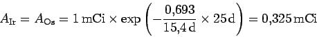 \begin{displaymath}
A_{\rm Ir}=A_{\rm Os}=1\,{\rm mCi}\times
\exp\left(-\frac{0.693}{15.4\,\rm d}\times 25\,{\rm d}\right)
=0.325\,{\rm mCi}
\end{displaymath}
